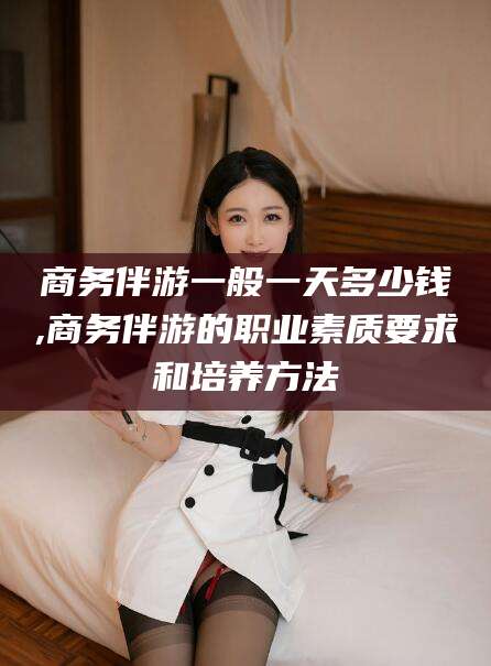 湖州商务伴游一般一天多少钱,商务伴游的职业素质要求和培养方法