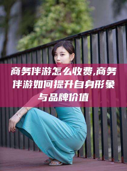 湖州商务伴游怎么收费,商务伴游如何提升自身形象与品牌价值