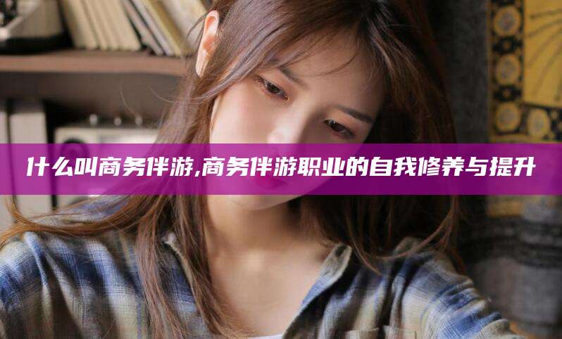 湖州什么叫商务伴游,商务伴游职业的自我修养与提升