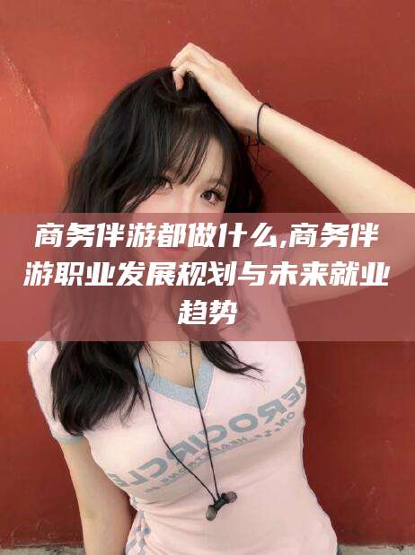 湖州商务伴游都做什么,商务伴游职业发展规划与未来就业趋势
