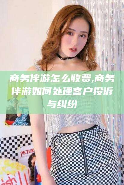 湖州商务伴游怎么收费,商务伴游如何处理客户投诉与纠纷