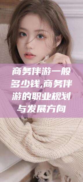 湖州商务伴游一般多少钱,商务伴游的职业规划与发展方向