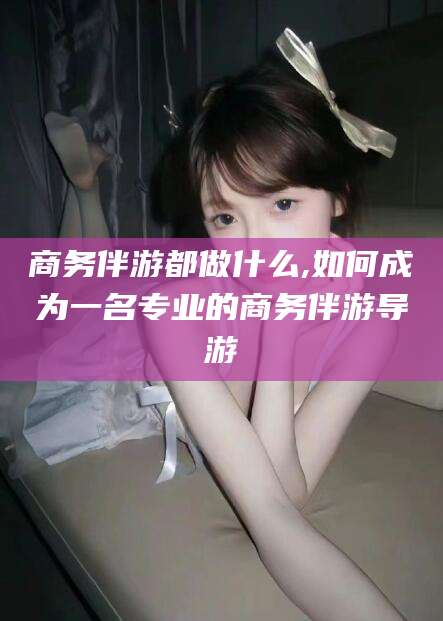 湖州商务伴游都做什么,如何成为一名专业的商务伴游导游