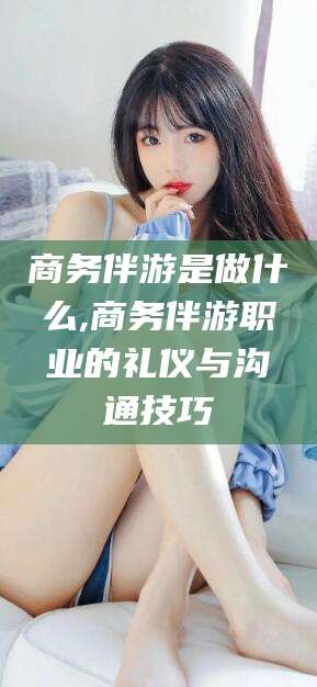 湖州商务伴游是做什么,商务伴游职业的礼仪与沟通技巧