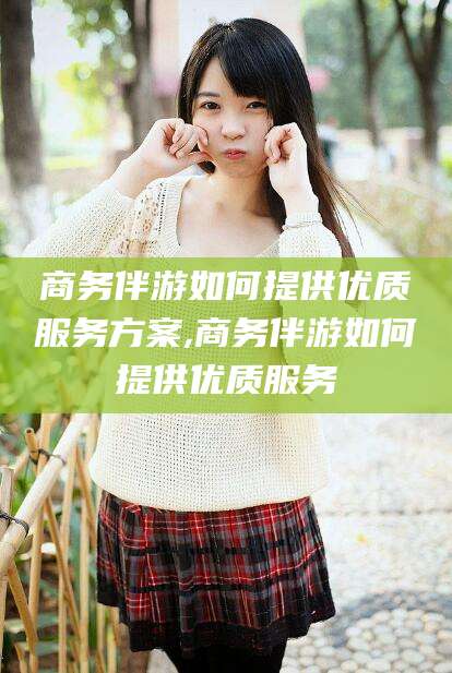 湖州商务伴游如何提供优质服务方案,商务伴游如何提供优质服务