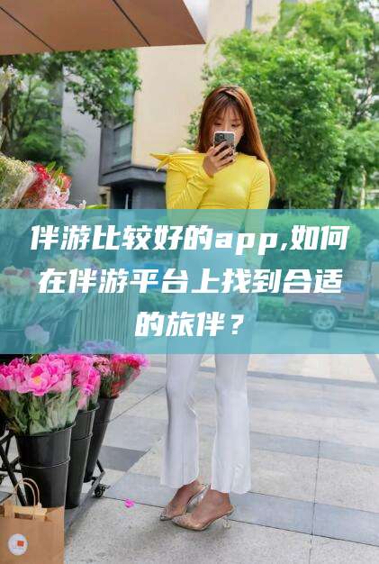 湖州伴游比较好的app,如何在伴游平台上找到合适的旅伴？