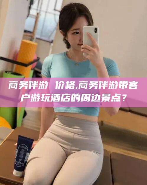 湖州商务伴游 价格,商务伴游带客户游玩酒店的周边景点？