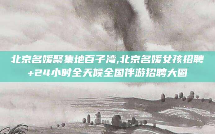 湖州北京名媛聚集地百子湾,北京名媛女孩招聘+24小时全天候全国伴游招聘大圈