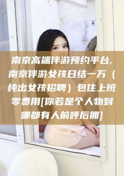 湖州南京高端伴游预约平台,南京伴游女孩日结一万（纯出女孩招聘）包住上班零费用[你若是个人物到哪都有人前呼后拥]