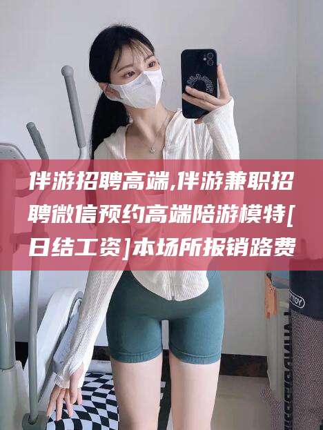 湖州伴游招聘高端,伴游兼职招聘微信预约高端陪游模特[日结工资]本场所报销路费