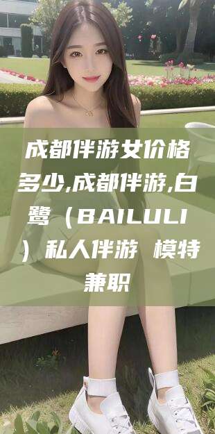 湖州成都伴游女价格多少,成都伴游,白鹭（BAILULI）私人伴游 模特兼职