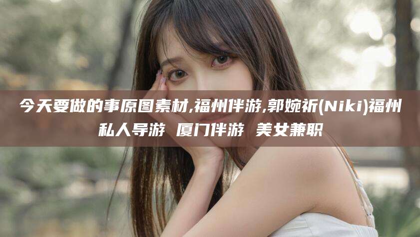 湖州今天要做的事原图素材,福州伴游,郭婉祈(Niki)福州私人导游 厦门伴游 美女兼职