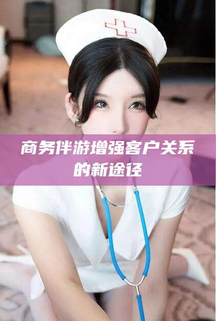 湖州商务伴游增强客户关系的新途径