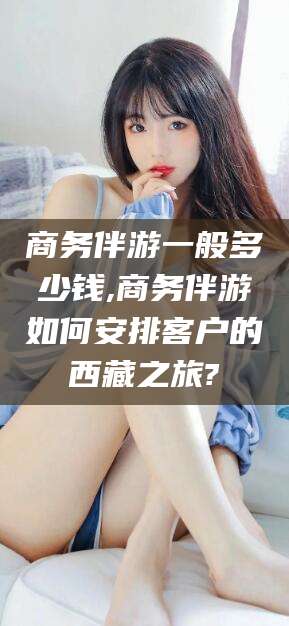 湖州商务伴游一般多少钱,商务伴游如何安排客户的西藏之旅?