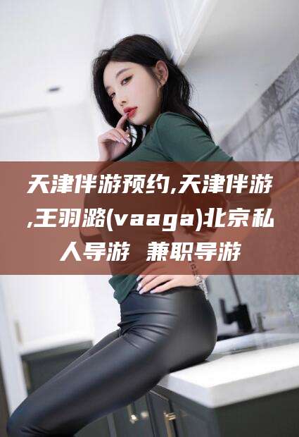 湖州天津伴游预约,天津伴游,王羽潞(vaaga)北京私人导游 兼职导游