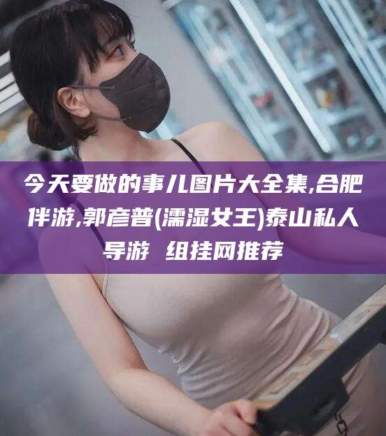 湖州今天要做的事儿图片大全集,合肥伴游,郭彦普(濡湿女王)泰山私人导游 组挂网推荐