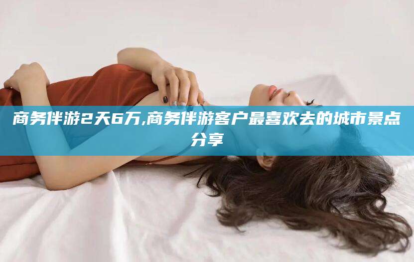 湖州商务伴游2天6万,商务伴游客户最喜欢去的城市景点分享