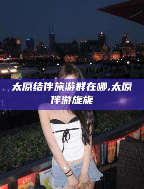 湖州太原结伴旅游群在哪,太原伴游旎旎