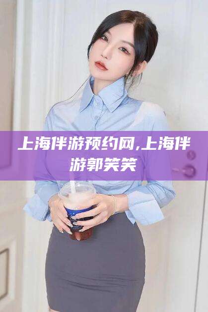 湖州上海伴游预约网,上海伴游郭笑笑