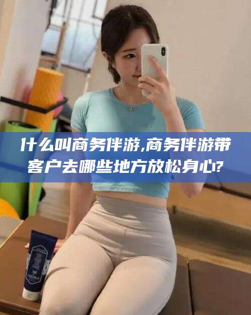 湖州什么叫商务伴游,商务伴游带客户去哪些地方放松身心?