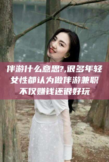 湖州伴游什么意思?,很多年轻女性都认为做伴游兼职不仅赚钱还很好玩