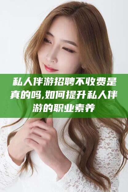 湖州私人伴游招聘不收费是真的吗,如何提升私人伴游的职业素养