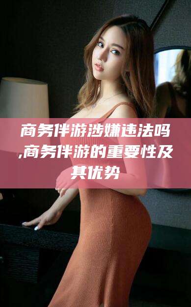 湖州商务伴游涉嫌违法吗,商务伴游的重要性及其优势