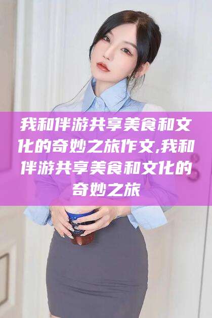 湖州我和伴游共享美食和文化的奇妙之旅作文,我和伴游共享美食和文化的奇妙之旅