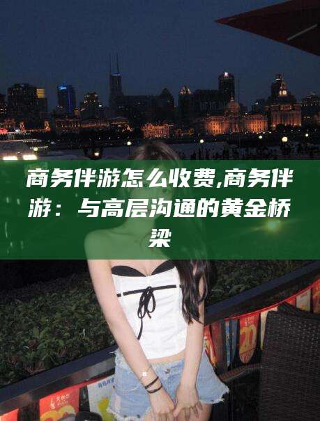 湖州商务伴游怎么收费,商务伴游：与高层沟通的黄金桥梁
