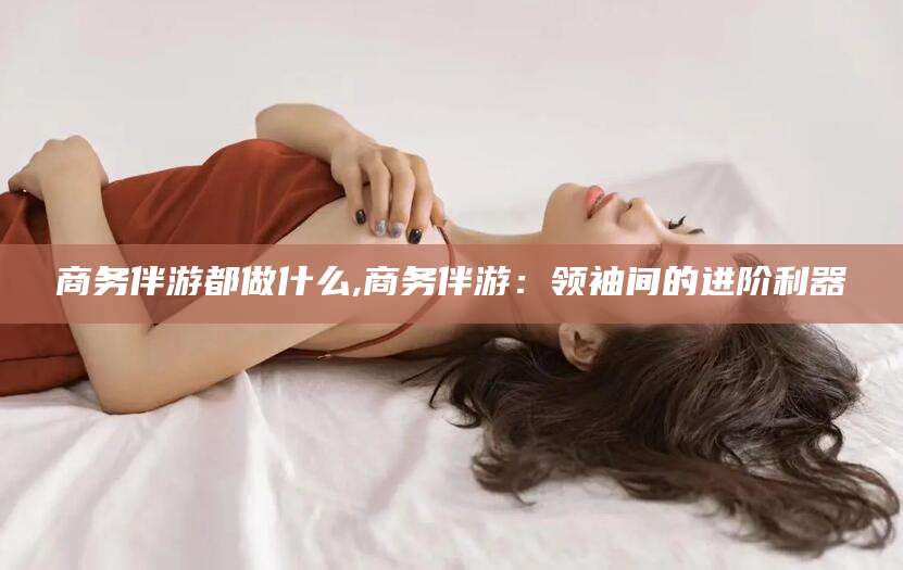 湖州商务伴游都做什么,商务伴游：领袖间的进阶利器