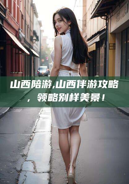 湖州山西陪游,山西伴游攻略，领略别样美景！