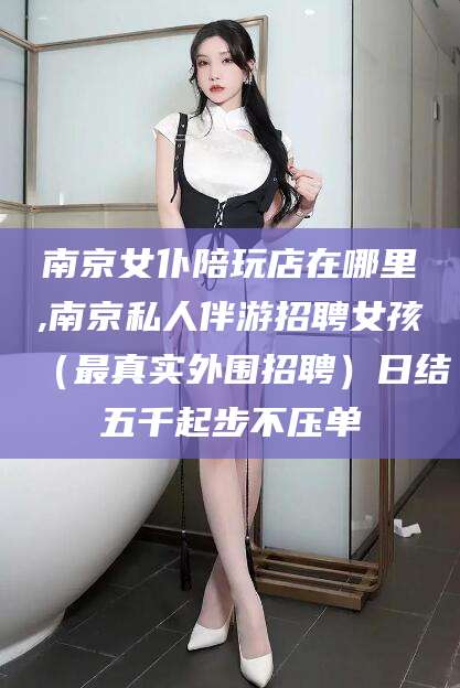 湖州南京女仆陪玩店在哪里,南京私人伴游招聘女孩（最真实外围招聘）日结五千起步不压单
