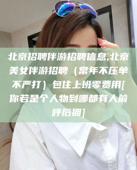 湖州北京招聘伴游招聘信息,北京美女伴游招聘（常年不压单不严打）包住上班零费用[你若是个人物到哪都有人前呼后拥]