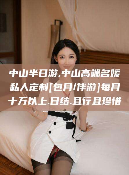 湖州中山半日游,中山高端名媛私人定制[包月/伴游]每月十万以上.日结.且行且珍惜