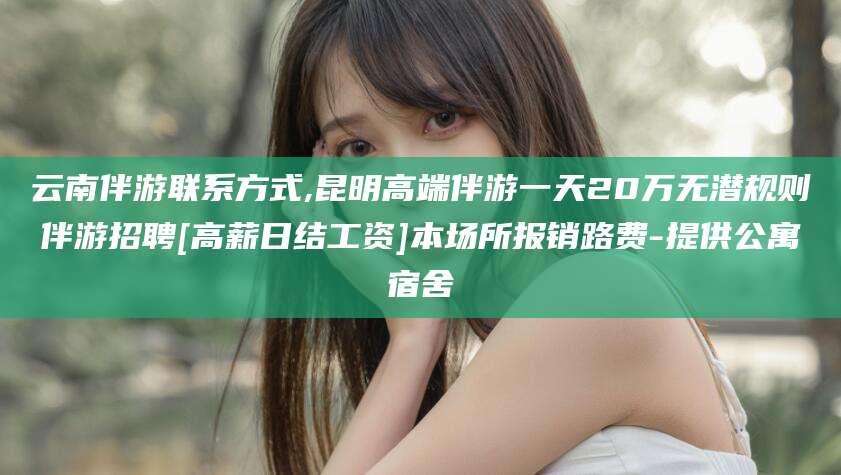 湖州云南伴游联系方式,昆明高端伴游一天20万无潜规则伴游招聘[高薪日结工资]本场所报销路费-提供公寓宿舍