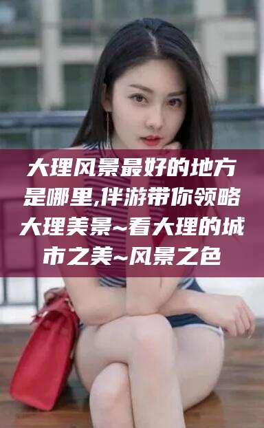 湖州大理风景最好的地方是哪里,伴游带你领略大理美景~看大理的城市之美~风景之色