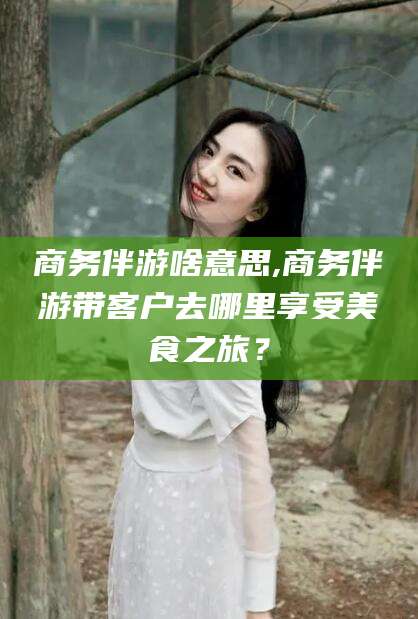 湖州商务伴游啥意思,商务伴游带客户去哪里享受美食之旅？