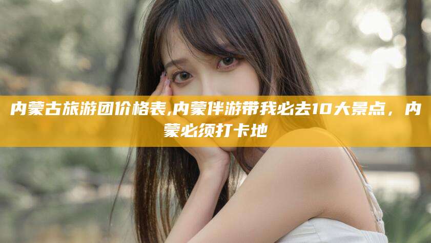 湖州内蒙古旅游团价格表,内蒙伴游带我必去10大景点，内蒙必须打卡地