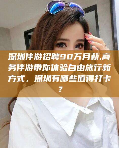 湖州深圳伴游招聘90万月薪,商务伴游带你体验自由旅行新方式，深圳有哪些值得打卡？