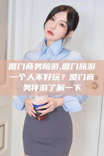 湖州厦门商务陪游,厦门旅游一个人不好玩？厦门商务伴游了解一下