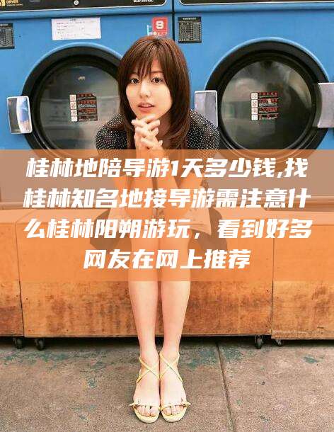 湖州桂林地陪导游1天多少钱,找桂林知名地接导游需注意什么桂林阳朔游玩，看到好多网友在网上推荐