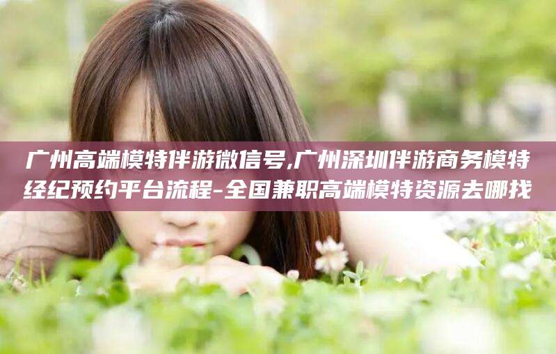 湖州广州高端模特伴游微信号,广州深圳伴游商务模特经纪预约平台流程-全国兼职高端模特资源去哪找