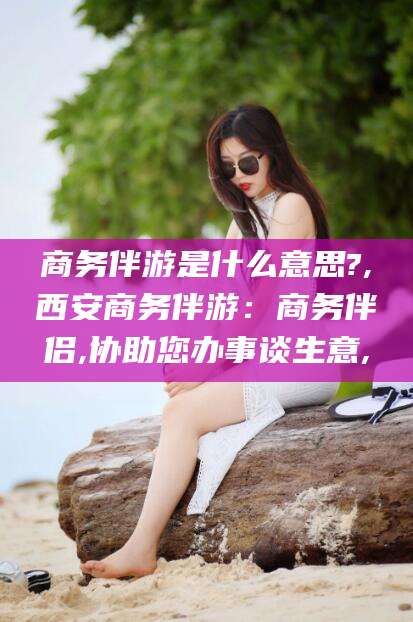 湖州商务伴游是什么意思?,西安商务伴游：商务伴侣,协助您办事谈生意,