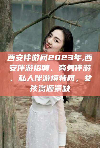 湖州西安伴游网2023年,西安伴游招聘、商务伴游、私人伴游模特网，女孩资源紧缺
