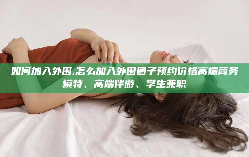 湖州如何加入外围,怎么加入外围圈子预约价格高端商务模特、高端伴游、学生兼职