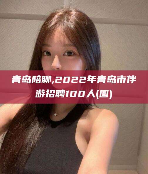 湖州青岛陪聊,2022年青岛市伴游招聘100人(图)