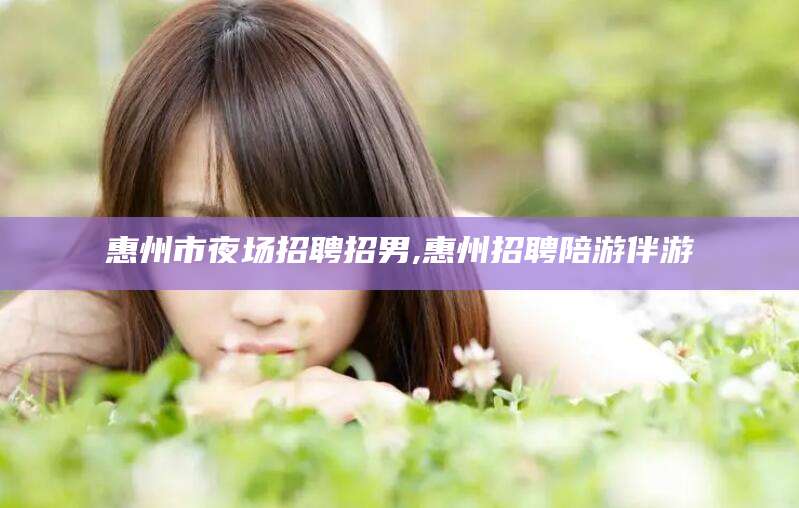 湖州惠州市夜场招聘招男,惠州招聘陪游伴游
