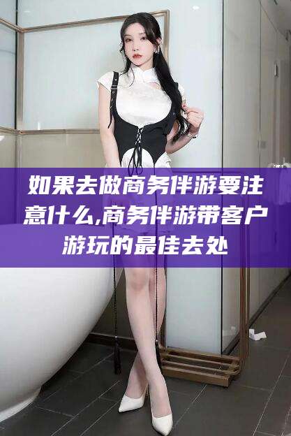 湖州如果去做商务伴游要注意什么,商务伴游带客户游玩的最佳去处