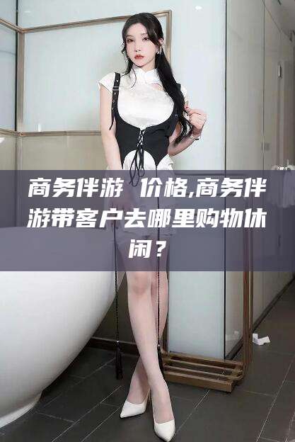 湖州商务伴游 价格,商务伴游带客户去哪里购物休闲？