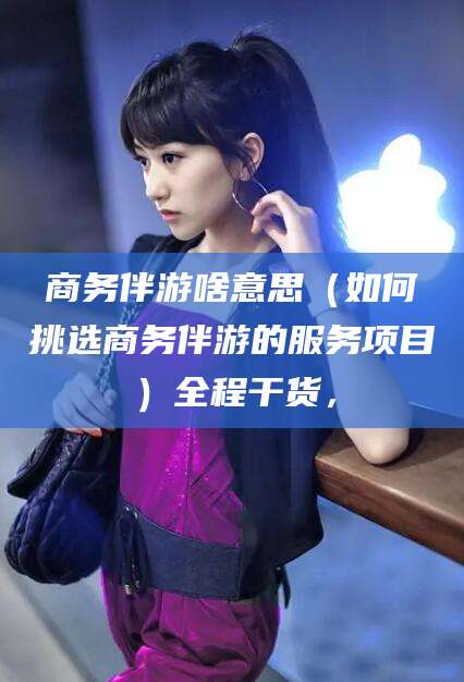 湖州商务伴游啥意思（如何挑选商务伴游的服务项目）全程干货，